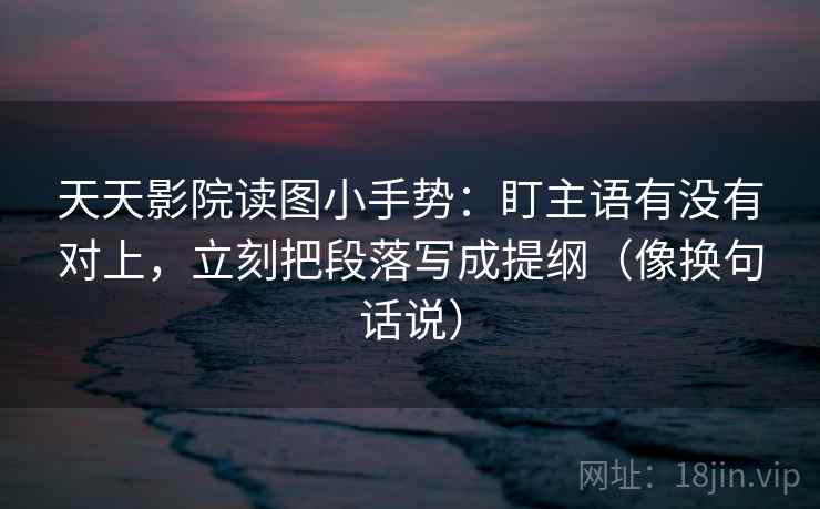 天天影院读图小手势：盯主语有没有对上，立刻把段落写成提纲（像换句话说）