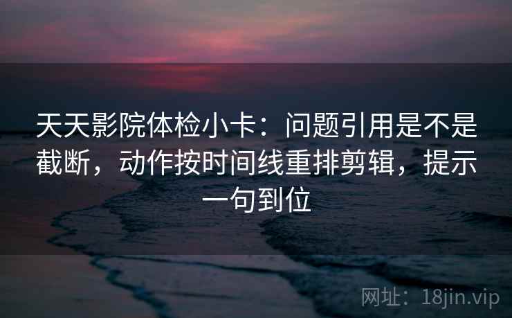 天天影院体检小卡：问题引用是不是截断，动作按时间线重排剪辑，提示一句到位