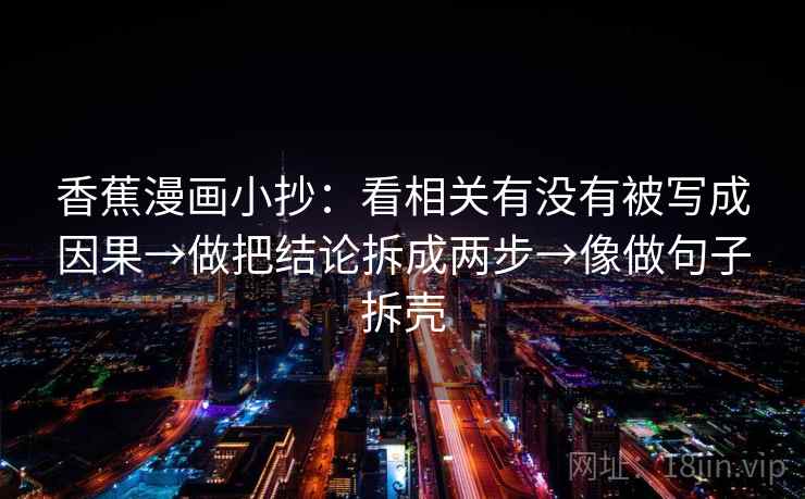 香蕉漫画小抄:看相关有没有被写成因果→做把结论拆成两步→像做句子拆壳 香蕉漫画小抄:看相关有没有被写成因果→做把结论拆成两步→像做句子拆壳