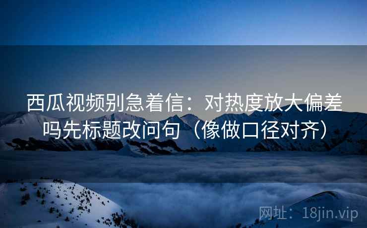 西瓜视频别急着信：对热度放大偏差吗先标题改问句（像做口径对齐）