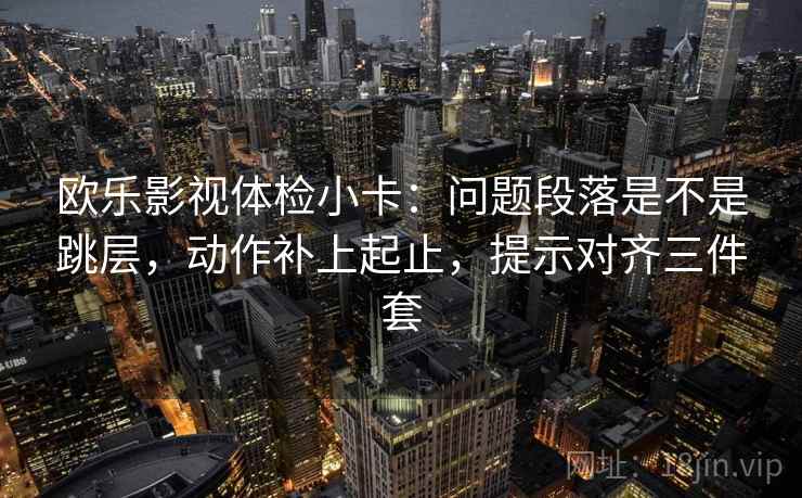 欧乐影视体检小卡:问题段落是不是跳层,动作补上起止,提示对齐三件套 欧乐影视体检小卡:问题段落是不是跳层,动作补上起止,提示对齐三件套