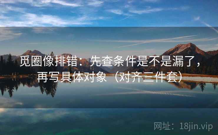 觅圈像排错:先查条件是不是漏了,再写具体对象(对齐三件套) 觅圈像排错:先查条件是不是漏了,再写具体对象(对齐三件套)