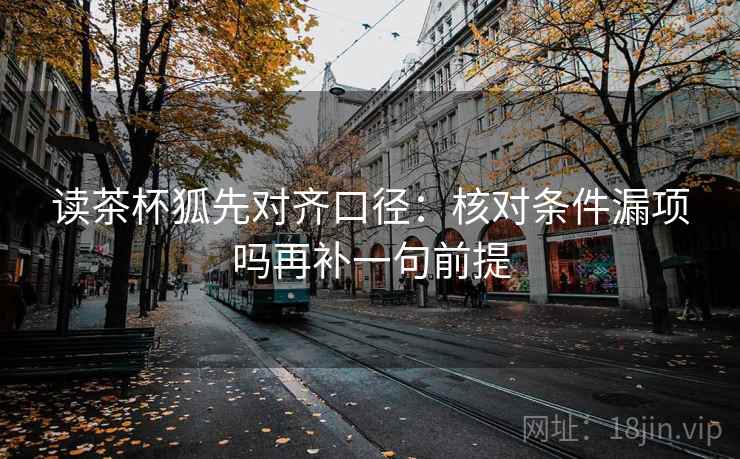 读茶杯狐先对齐口径:核对条件漏项吗再补一句前提 读茶杯狐先对齐口径:核对条件漏项吗再补一句前提
