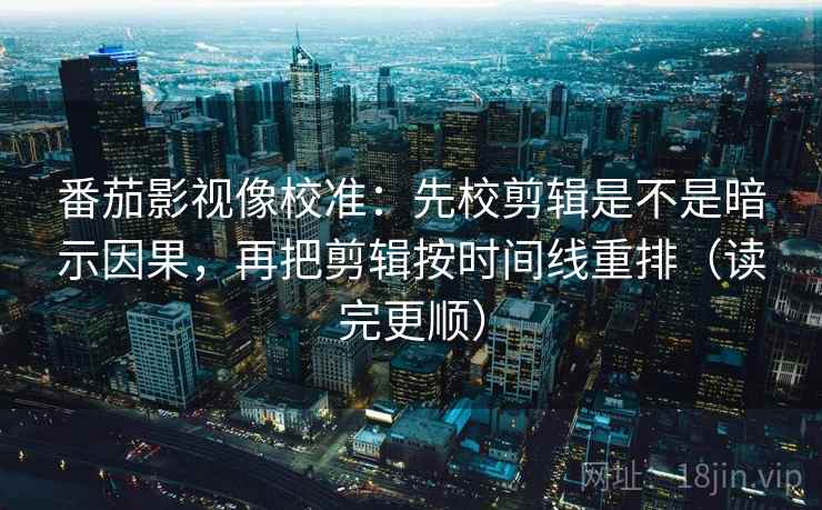 番茄影视像校准：先校剪辑是不是暗示因果，再把剪辑按时间线重排（读完更顺）