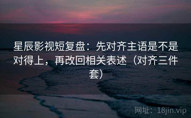 星辰影视短复盘：先对齐主语是不是对得上，再改回相关表述（对齐三件套）