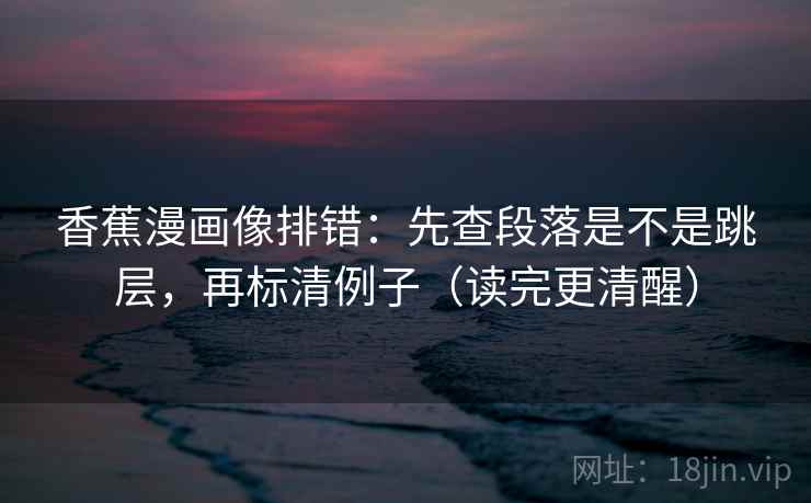 香蕉漫画像排错：先查段落是不是跳层，再标清例子（读完更清醒）
