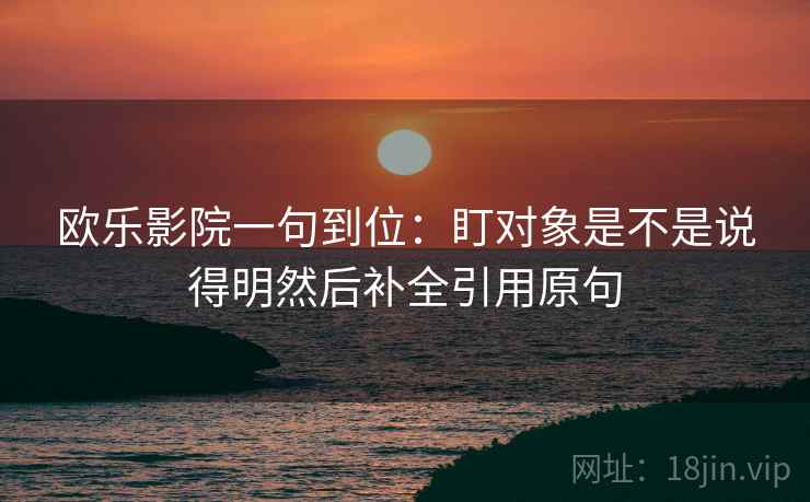 欧乐影院一句到位：盯对象是不是说得明然后补全引用原句
