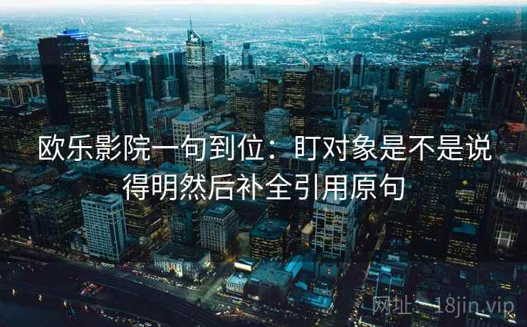 欧乐影院一句到位：盯对象是不是说得明然后补全引用原句