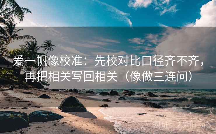 爱一帆像校准:先校对比口径齐不齐,再把相关写回相关(像做三连问) 爱一帆像校准:先校对比口径齐不齐,再把相关写回相关(像做三连问)