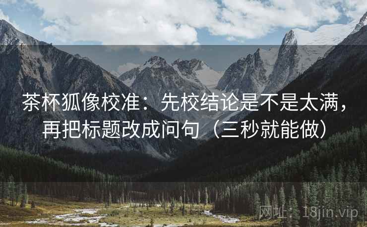 茶杯狐像校准：先校结论是不是太满，再把标题改成问句（三秒就能做）