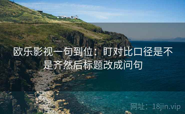 欧乐影视一句到位：盯对比口径是不是齐然后标题改成问句