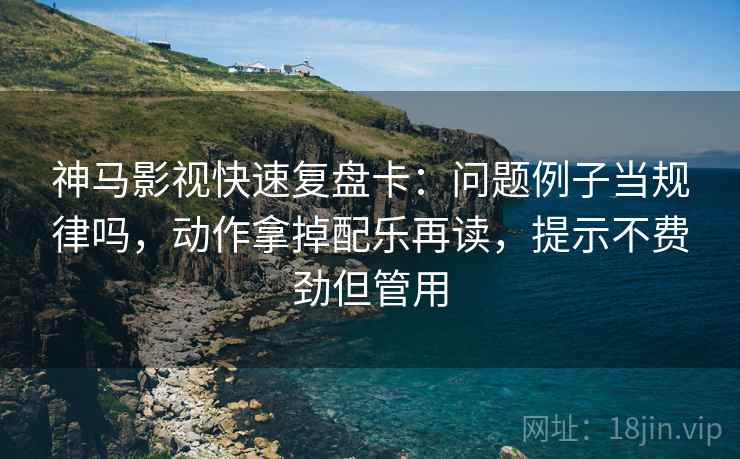 神马影视快速复盘卡：问题例子当规律吗，动作拿掉配乐再读，提示不费劲但管用