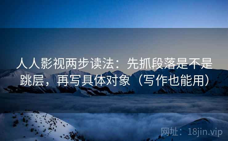 人人影视两步读法：先抓段落是不是跳层，再写具体对象（写作也能用）
