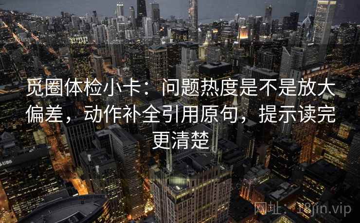 觅圈体检小卡：问题热度是不是放大偏差，动作补全引用原句，提示读完更清楚
