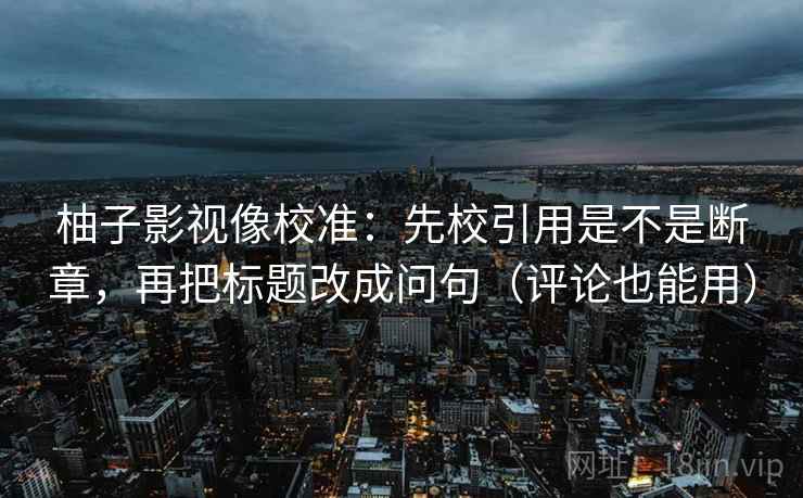 柚子影视像校准：先校引用是不是断章，再把标题改成问句（评论也能用）