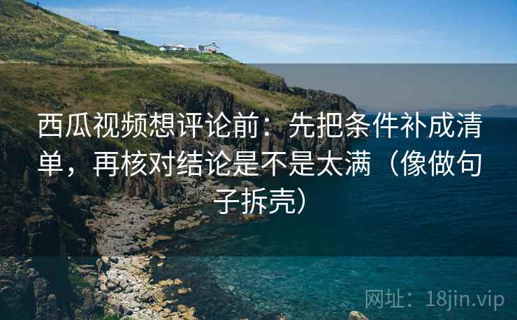 西瓜视频想评论前：先把条件补成清单，再核对结论是不是太满（像做句子拆壳）