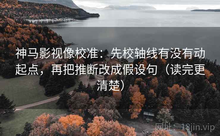 神马影视像校准：先校轴线有没有动起点，再把推断改成假设句（读完更清楚）