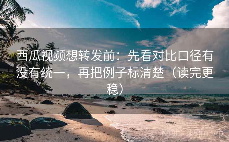 西瓜视频想转发前：先看对比口径有没有统一，再把例子标清楚（读完更稳）