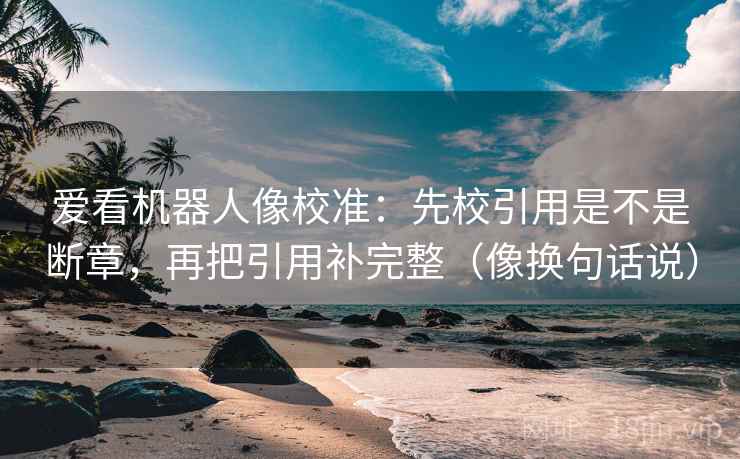 爱看机器人像校准：先校引用是不是断章，再把引用补完整（像换句话说）