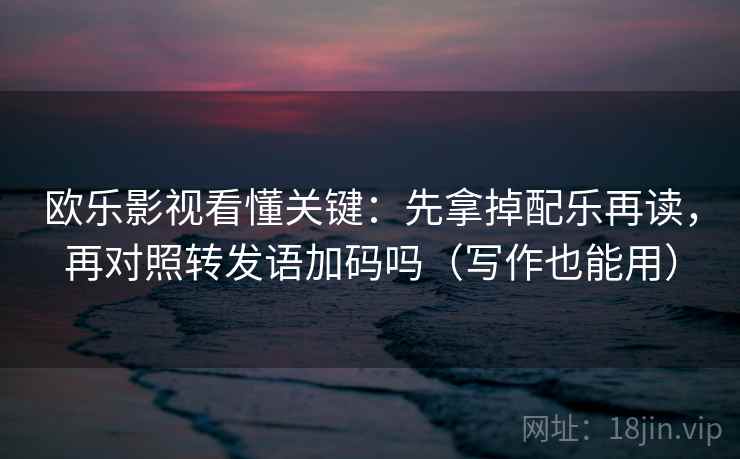 欧乐影视看懂关键：先拿掉配乐再读，再对照转发语加码吗（写作也能用）