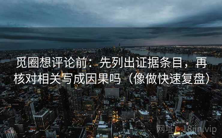 觅圈想评论前：先列出证据条目，再核对相关写成因果吗（像做快速复盘）