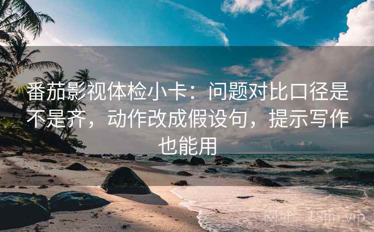 番茄影视体检小卡：问题对比口径是不是齐，动作改成假设句，提示写作也能用