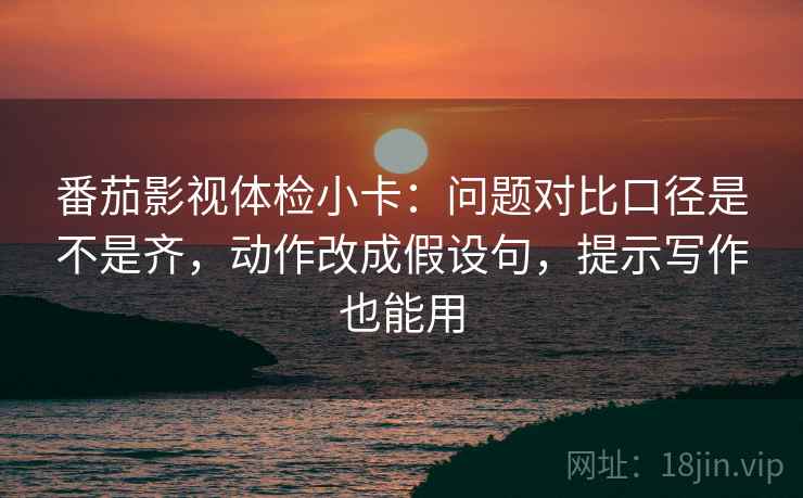 番茄影视体检小卡：问题对比口径是不是齐，动作改成假设句，提示写作也能用