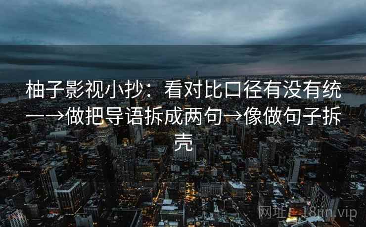 柚子影视小抄：看对比口径有没有统一→做把导语拆成两句→像做句子拆壳