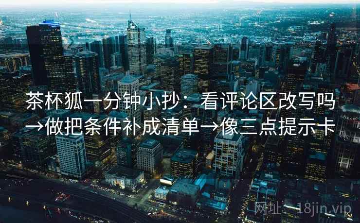茶杯狐一分钟小抄：看评论区改写吗→做把条件补成清单→像三点提示卡