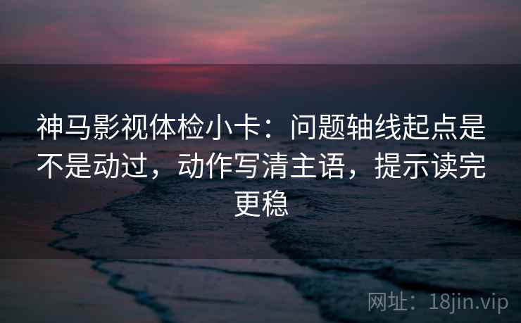 神马影视体检小卡：问题轴线起点是不是动过，动作写清主语，提示读完更稳