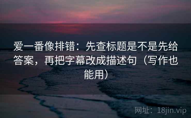 爱一番像排错：先查标题是不是先给答案，再把字幕改成描述句（写作也能用）