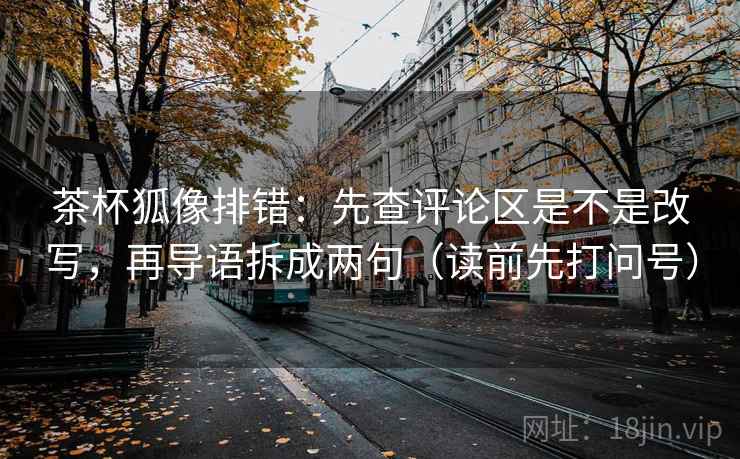 茶杯狐像排错：先查评论区是不是改写，再导语拆成两句（读前先打问号）