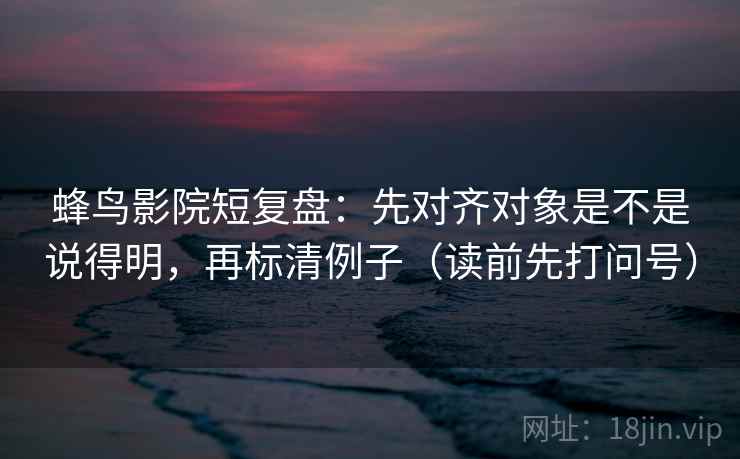蜂鸟影院短复盘：先对齐对象是不是说得明，再标清例子（读前先打问号）